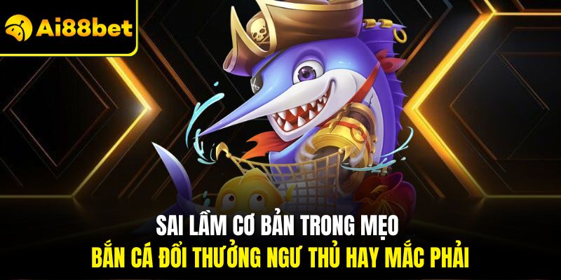 Sai lầm cơ bản trong mẹo bắn cá đổi thưởng ngư thủ hay mắc phải
